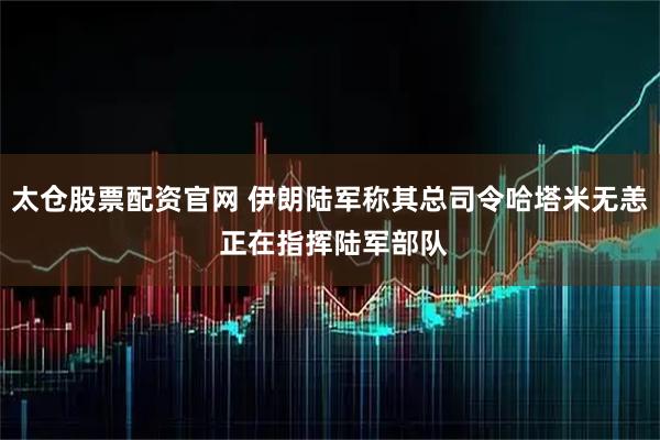 太仓股票配资官网 伊朗陆军称其总司令哈塔米无恙 正在指挥陆军部队