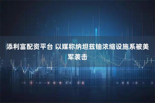 添利富配资平台 以媒称纳坦兹铀浓缩设施系被美军袭击