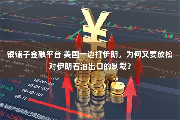 银铺子金融平台 美国一边打伊朗,为何又要放松对伊朗石油出口的制裁?