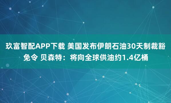 玖富智配APP下载 美国发布伊朗石油30天制裁豁免令 贝森特：将向全球供油约1.4亿桶