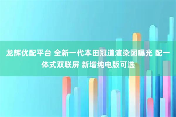 龙辉优配平台 全新一代本田冠道渲染图曝光 配一体式双联屏 新增纯电版可选