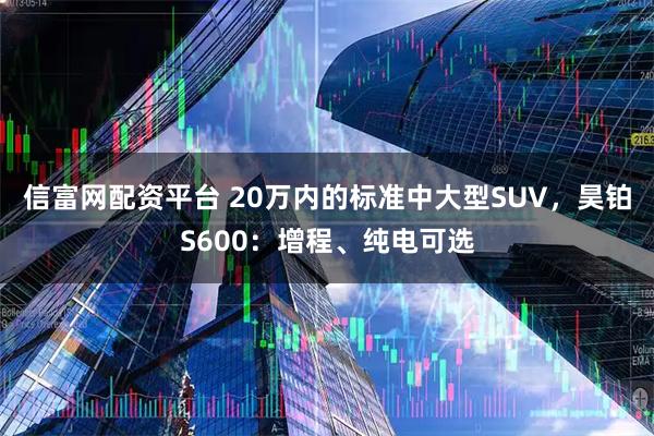 信富网配资平台 20万内的标准中大型SUV，昊铂S600：增程、纯电可选