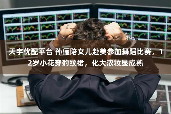 天宇优配平台 孙俪陪女儿赴美参加舞蹈比赛，12岁小花穿豹纹裙，化大浓妆显成熟
