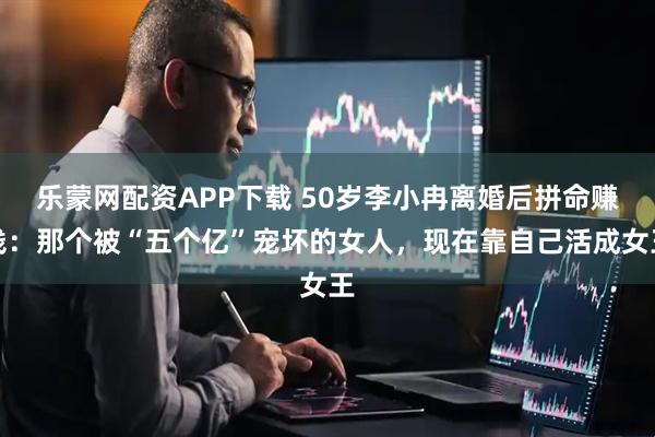 乐蒙网配资APP下载 50岁李小冉离婚后拼命赚钱：那个被“五个亿”宠坏的女人，现在靠自己活成女王